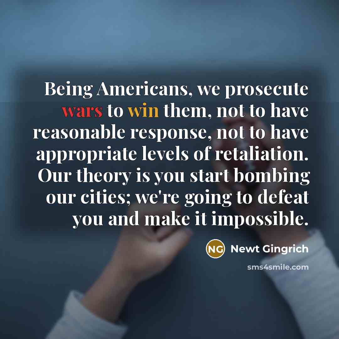 “Being Americans, we prosecute wars to win them, not to…” quote by Newt Gingrich