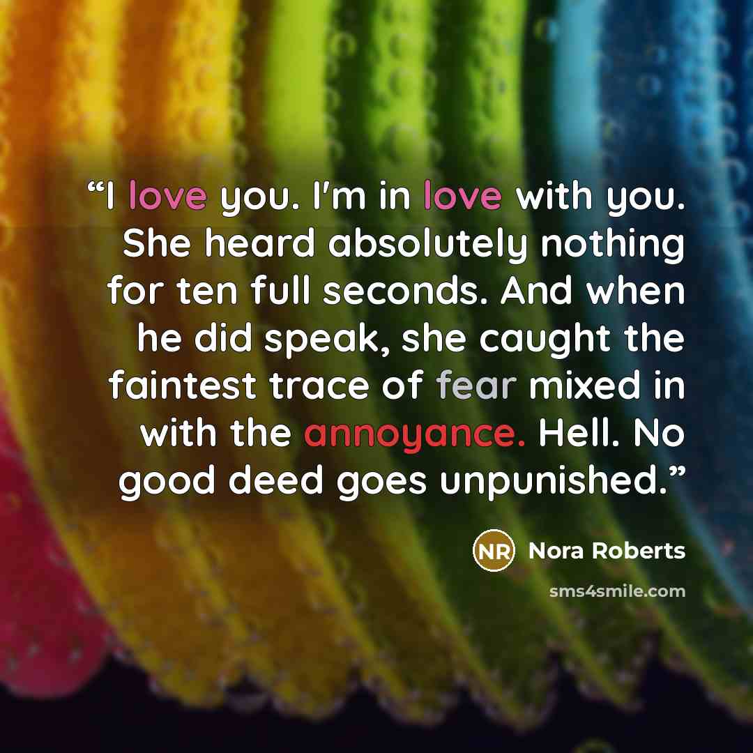 “I love you. I'm in love with you. She heard absolutely nothing for ten full seconds. And when he did speak, she caught the faintest trace of fear mixed in with the annoyance. Hell. No good deed goes unpunished.” quote by Nora Roberts
