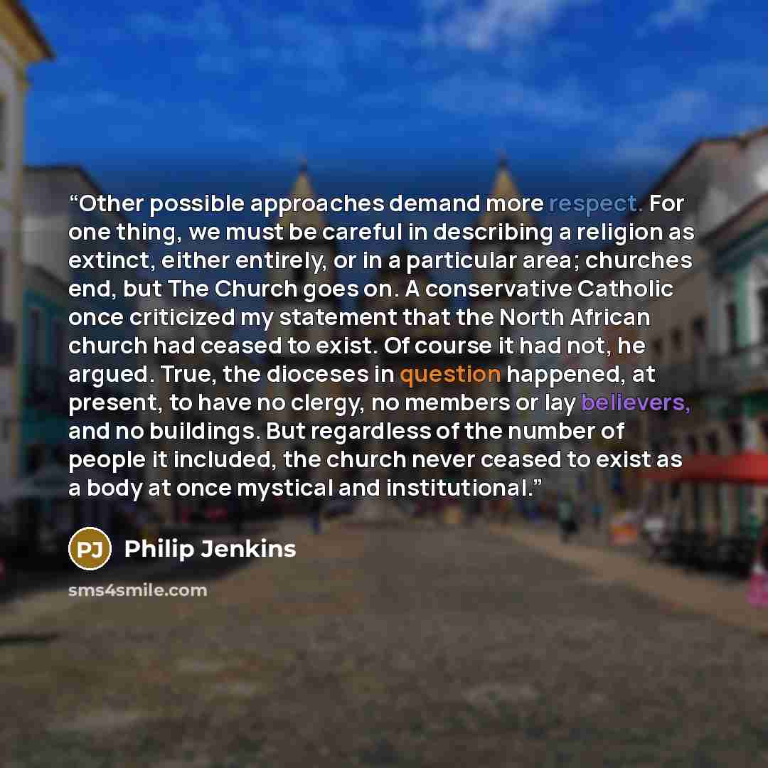 “Other possible approaches demand more respect. For one thing, we must be careful in describing a religion as extinct, either entirely, or in a particular area; churches end, but The Church goes on. A conservative Catholic once criticized my statement that the North African church had ceased to…” quote by Philip Jenkins