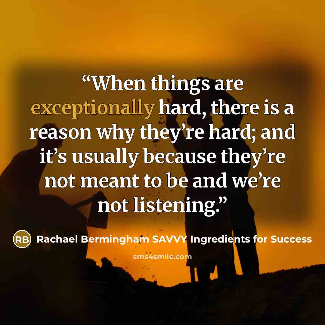 “When things are exceptionally hard, there is a reason why they’re hard; and it’s usually because they’re not meant to be and we’re not listening.” quote by Rachael Bermingham SAVVY Ingredients for Success