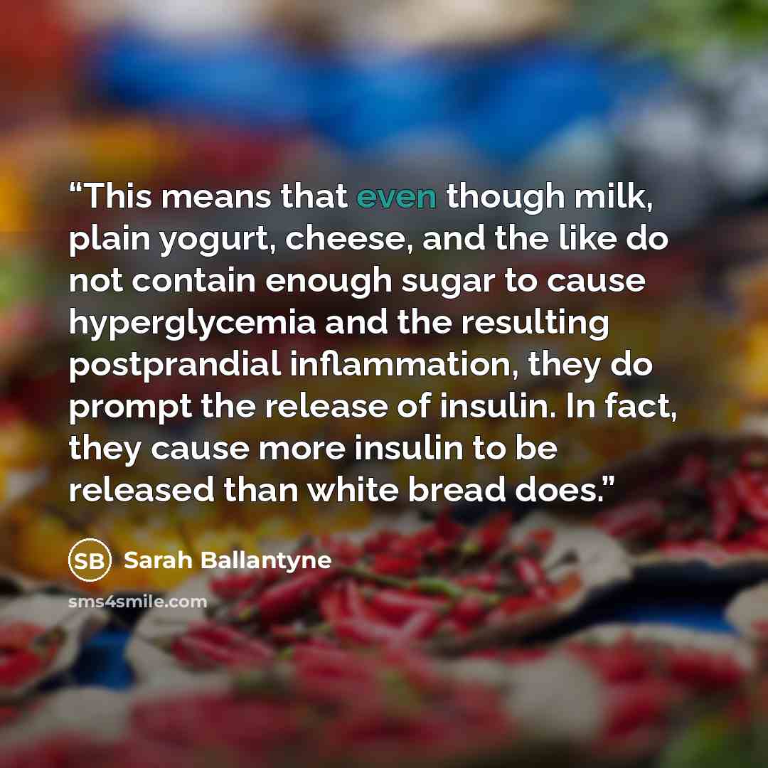 “This means that even though milk, plain yogurt, cheese, and the like do not contain enough sugar to cause hyperglycemia and the resulting postprandial inflammation, they do prompt the release of insulin. In fact, they cause more insulin to be released than white bread does.” quote by Sarah Ballantyne
