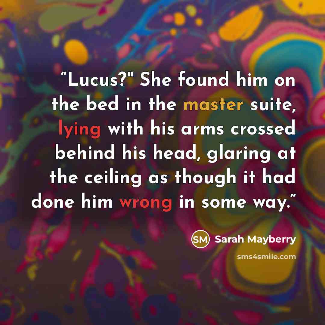 “Lucus?" She found him on the bed in the master suite, lying with his arms crossed behind his head, glaring at the ceiling as though it had done him wrong in some way.” quote by Sarah Mayberry