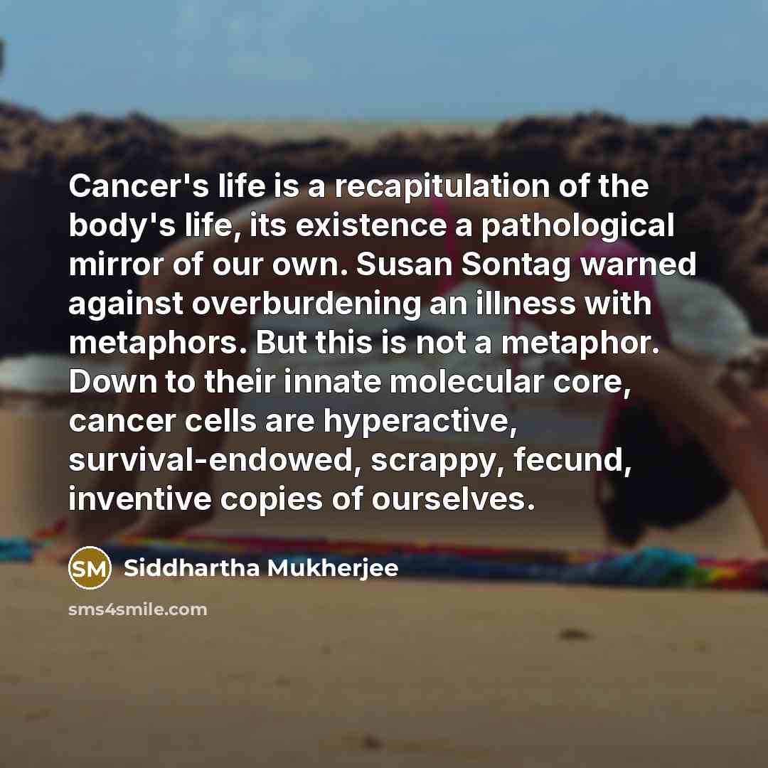 “Cancer's life is a recapitulation of the body's life, its…” quote by Siddhartha Mukherjee
