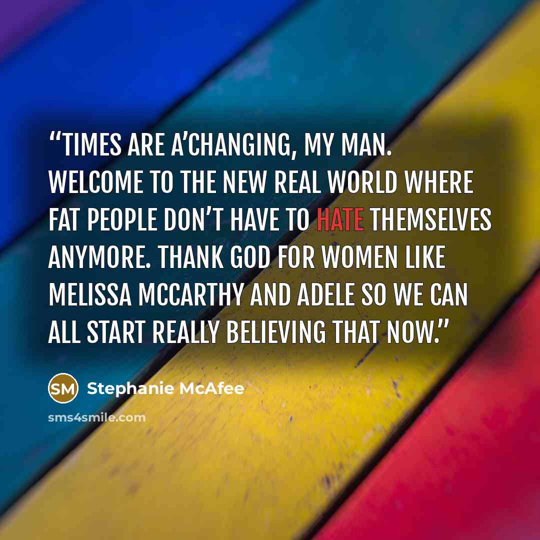 “Times are a’changing, my man. Welcome to the new real world where fat people don’t have to hate themselves anymore. Thank God for women like Melissa McCarthy and Adele so we can all start really believing that now.” quote by Stephanie McAfee