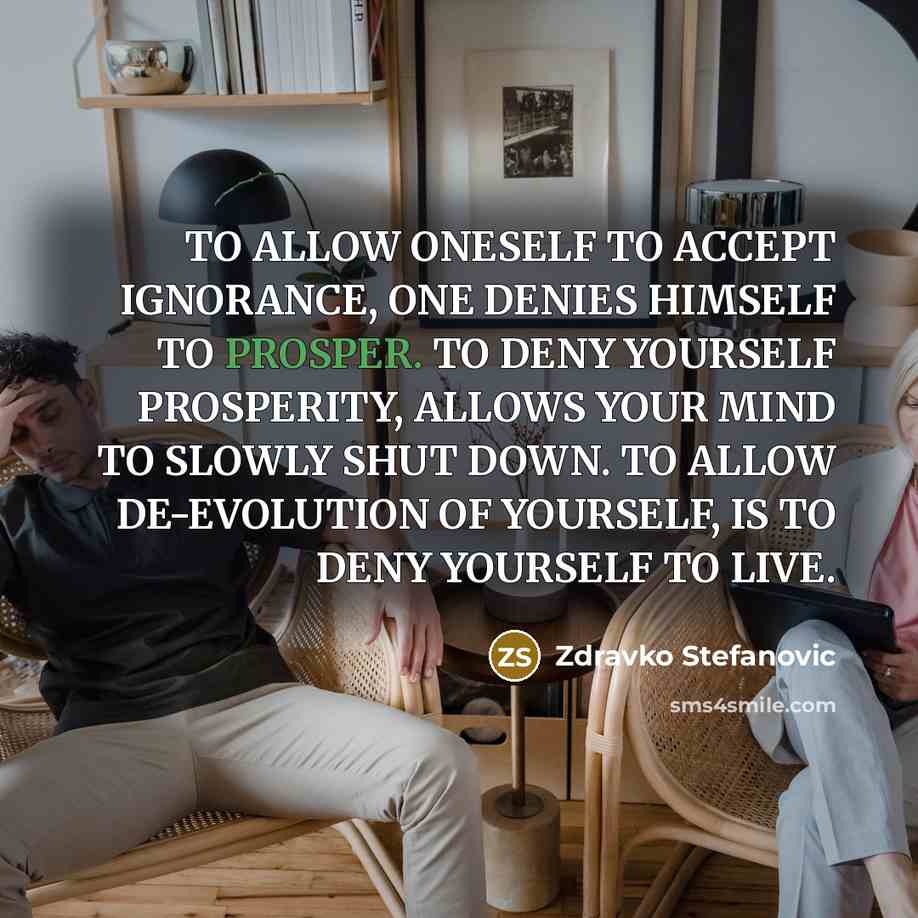 “TO ALLOW ONESELF TO ACCEPT IGNORANCE, ONE DENIES HIMSELF TO PROSPER. TO DENY YOURSELF PROSPERITY, ALLOWS YOUR MIND TO SLOWLY SHUT DOWN. TO ALLOW DE-EVOLUTION OF YOURSELF, IS TO DENY YOURSELF TO LIVE.” quote by Zdravko Stefanovic