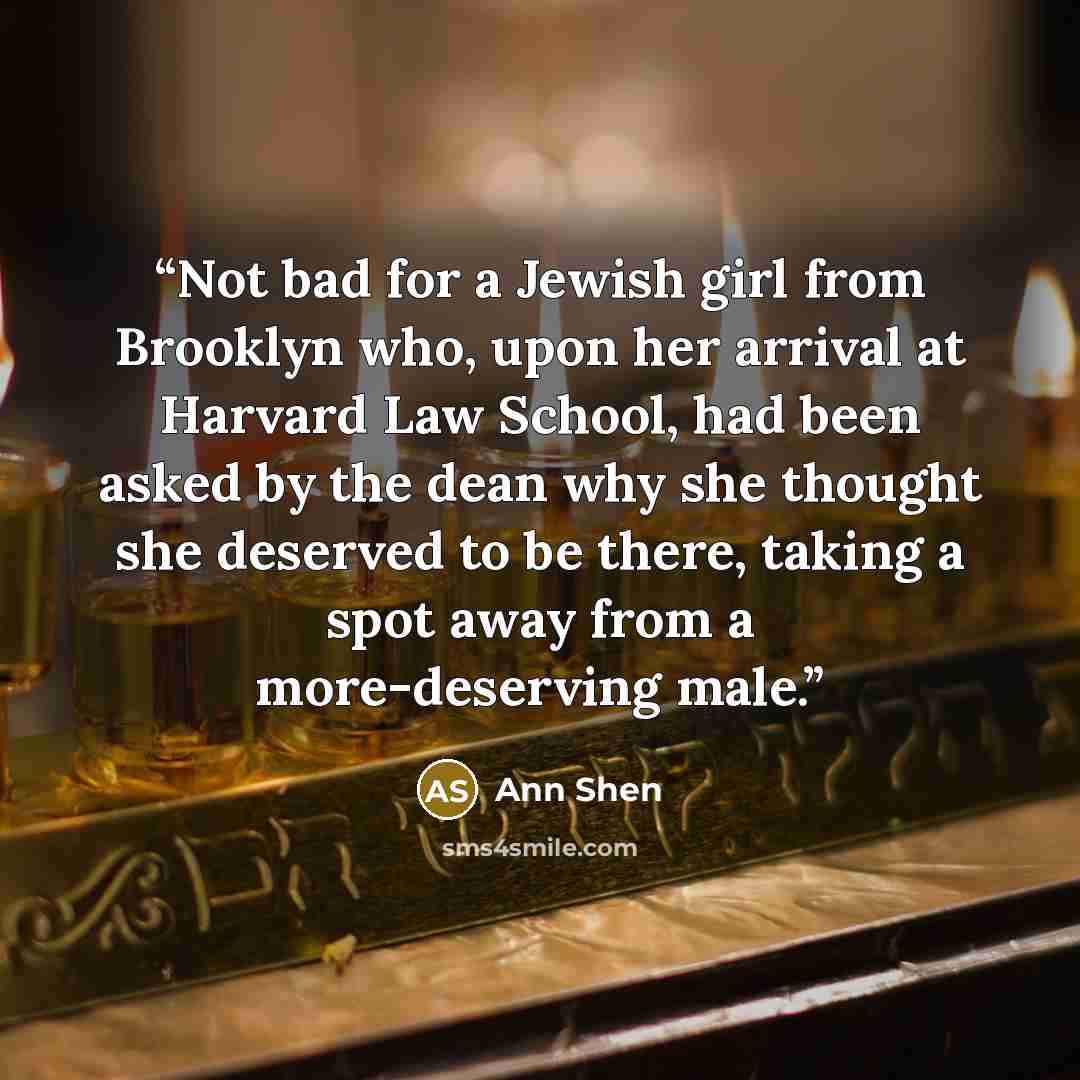 “Not bad for a Jewish girl from Brooklyn who, upon her arrival at Harvard Law School, had been asked by the dean why she thought she deserved to be there, taking a spot away from a more-deserving male.” quote by Ann Shen