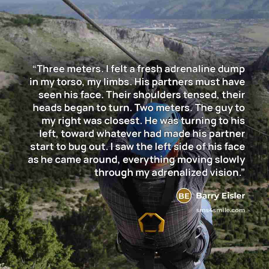 “Three meters. I felt a fresh adrenaline dump in my torso, my limbs. His partners must have seen his face. Their shoulders tensed, their heads began to turn. Two meters. The guy to my right was closest. He was turning to his left, toward whatever had made his partner start to bug out. I saw the…” quote by Barry Eisler