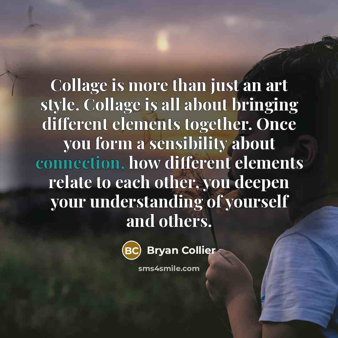 “Collage is more than just an art style. Collage is all about bringing different elements together. Once you form a sensibility about connection, how different elements relate to each other, you deepen your understanding of yourself and others.” quote by Bryan Collier