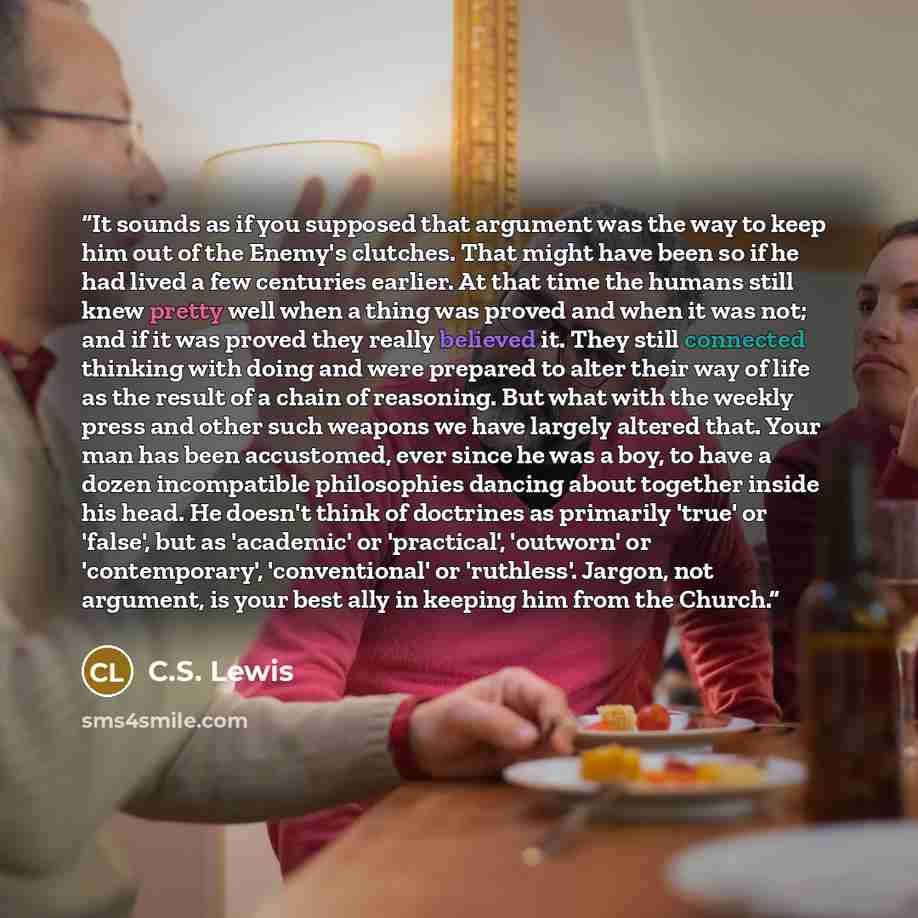 “It sounds as if you supposed that argument was the way to keep him out of the Enemy's clutches. That might have been so if he had lived a few centuries earlier. At that time the humans still knew pretty well when a thing was proved and when it was not; and if it was proved they really believed it…” quote by C.S. Lewis
