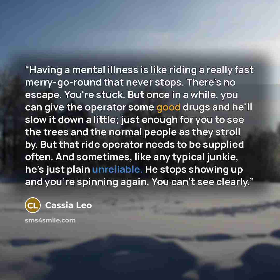 “Having a mental illness is like riding a really fast merry-go-round that never stops. There's no escape. You're stuck. But once in a while, you can give the operator some good drugs and he'll slow it down a little; just enough for you to see the trees and the normal people as they stroll by. But…” quote by Cassia Leo