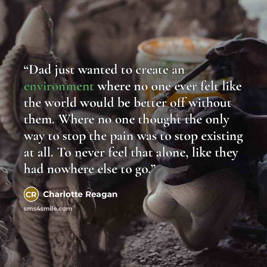 “Dad just wanted to create an environment where no one ever felt like the world would be better off without them. Where no one thought the only way to stop the pain was to stop existing at all. To never feel that alone, like they had nowhere else to go.” quote by Charlotte Reagan