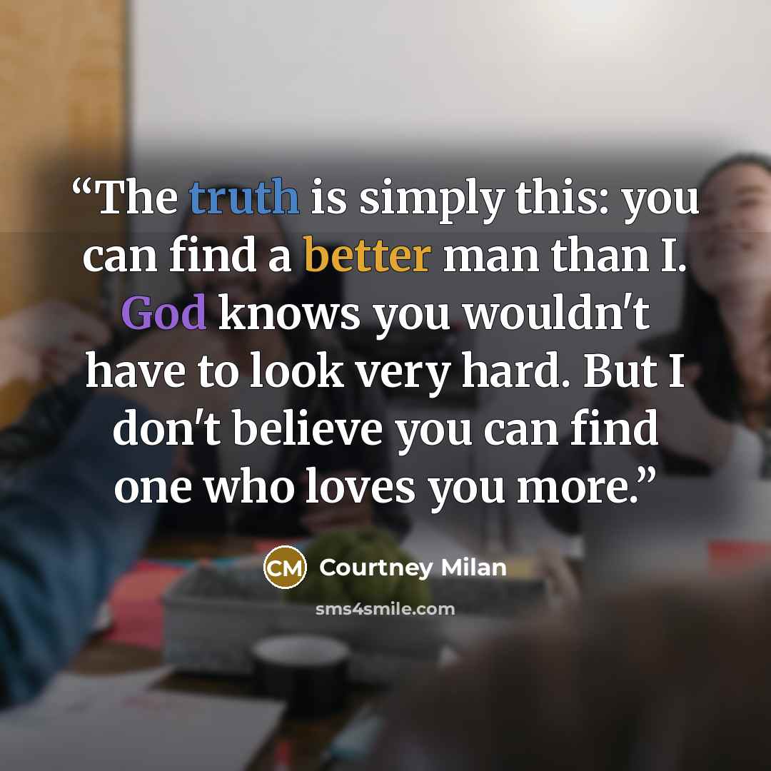 “The truth is simply this: you can find a better man than I. God knows you wouldn't have to look very hard. But I don't believe you can find one who loves you more.” quote by Courtney Milan
