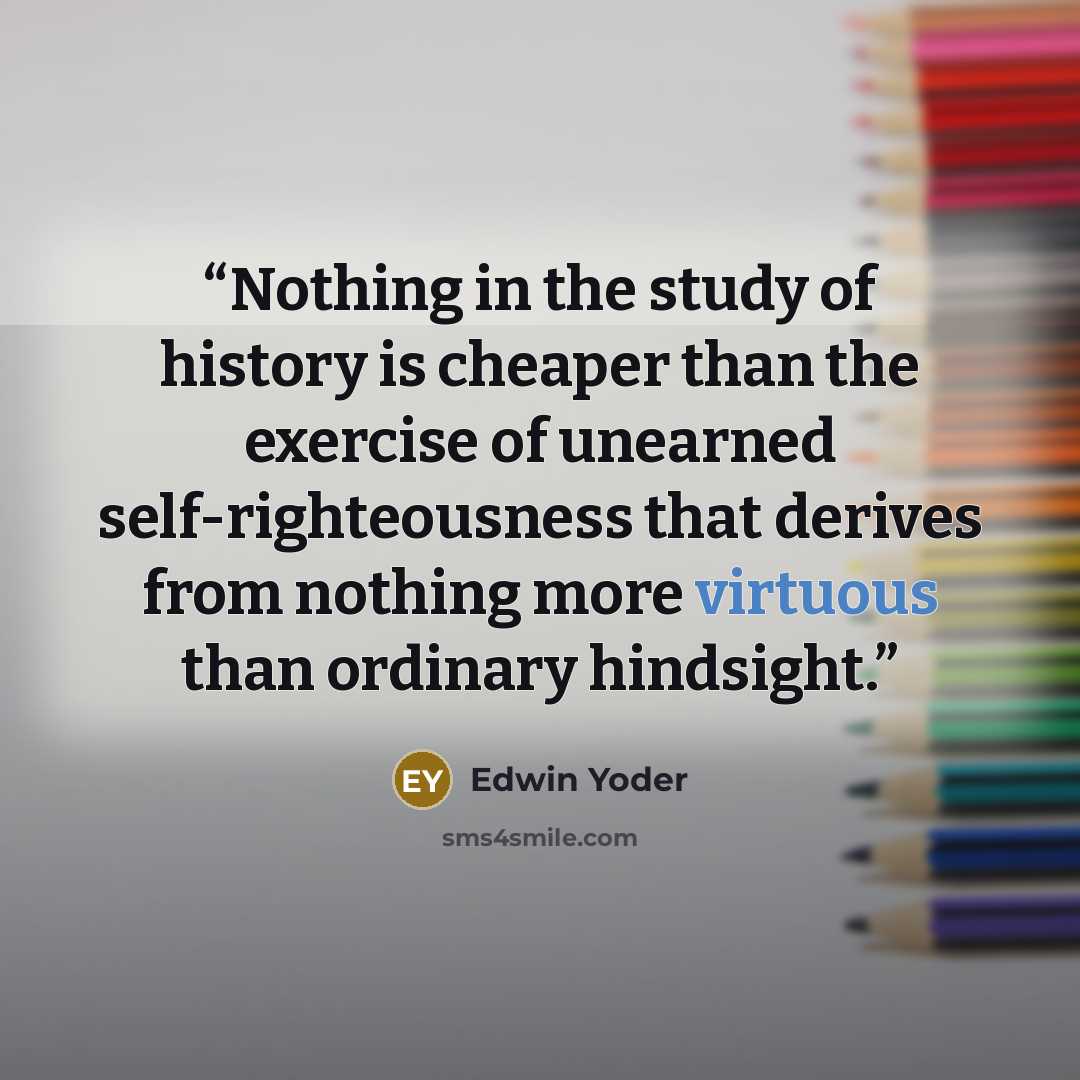 “Nothing in the study of history is cheaper than the exercise of unearned self-righteousness that derives from nothing more virtuous than ordinary hindsight.” quote by Edwin Yoder
