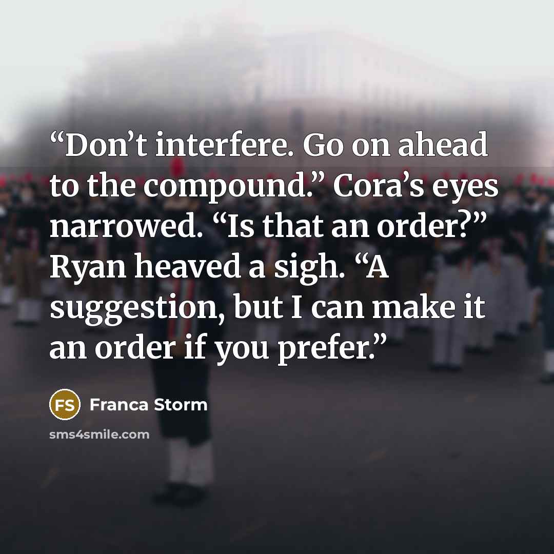 “Don’t interfere. Go on ahead to the compound.” Cora’s eyes narrowed. “Is that an order?” Ryan heaved a sigh. “A suggestion, but I can make it an order if you prefer.” quote by Franca Storm