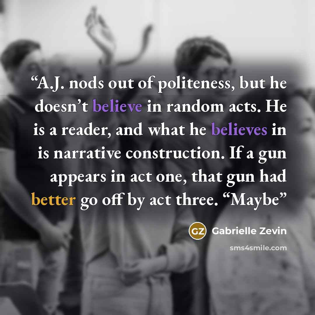 “A.J. nods out of politeness, but he doesn’t believe in random acts. He is a reader, and what he believes in is narrative construction. If a gun appears in act one, that gun had better go off by act three. “Maybe” quote by Gabrielle Zevin