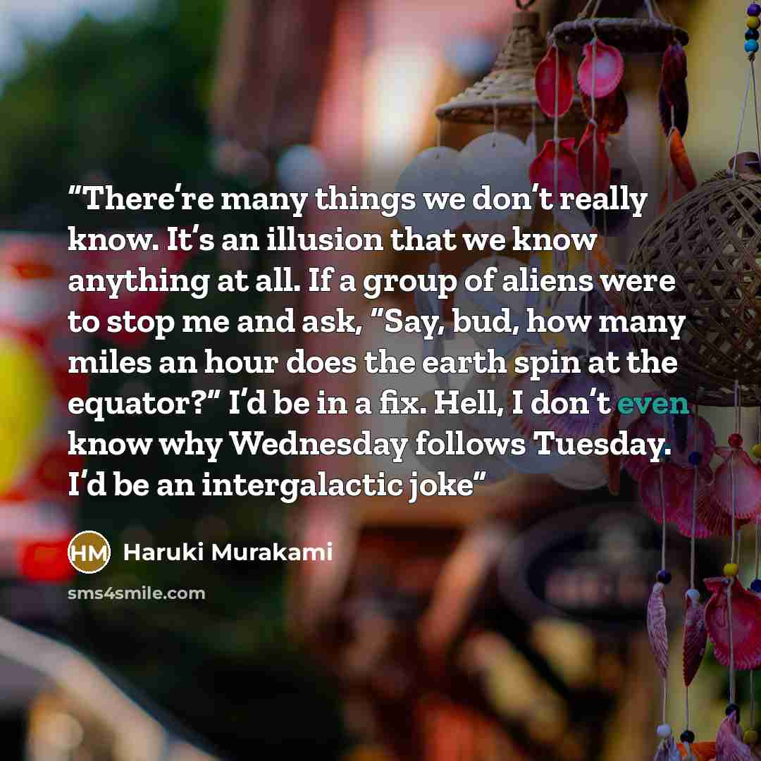 “There’re many things we don’t really know. It’s an illusion that we know anything at all. If a group of aliens were to stop me and ask, “Say, bud, how many miles an hour does the earth spin at the equator?” I’d be in a fix. Hell, I don’t even know why Wednesday follows Tuesday. I’d be an…” quote by Haruki Murakami