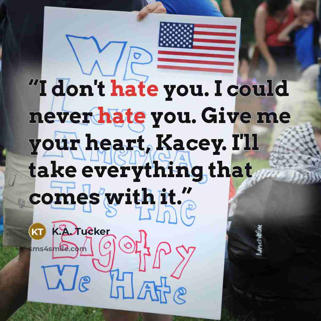 “I don't hate you. I could never hate you. Give me your heart, Kacey. I'll take everything that comes with it.” quote by K.A. Tucker