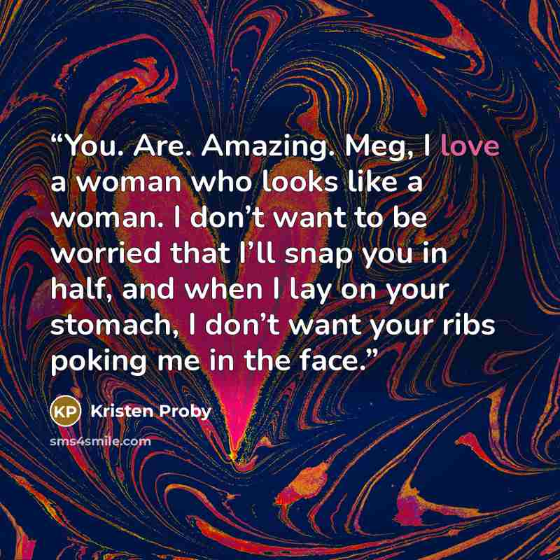 “You. Are. Amazing. Meg, I love a woman who looks like a woman. I don’t want to be worried that I’ll snap you in half, and when I lay on your stomach, I don’t want your ribs poking me in the face.” quote by Kristen Proby