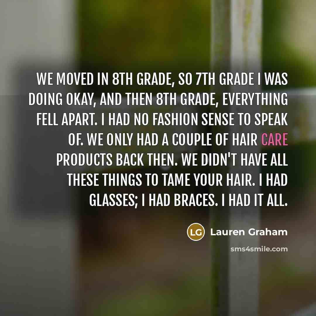 “We moved in 8th grade, so 7th grade I was doing okay, and then 8th grade, everything fell apart. I had no fashion sense to speak of. We only had a couple of hair care products back then. We didn't have all these things to tame your hair. I had glasses; I had braces. I had it all.” quote by Lauren Graham