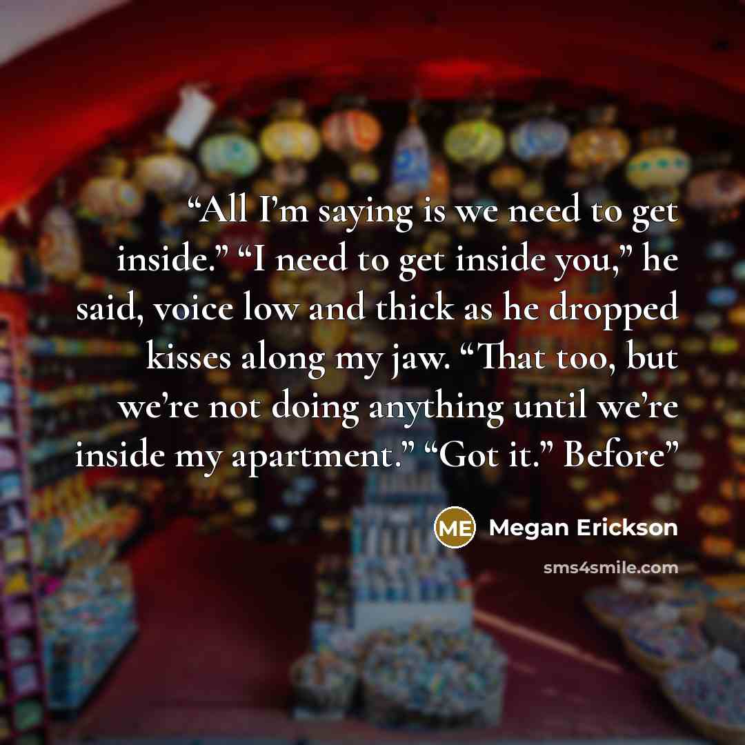 “All I’m saying is we need to get inside.” “I need to get inside you,” he said, voice low and thick as he dropped kisses along my jaw. “That too, but we’re not doing anything until we’re inside my apartment.” “Got it.” Before” quote by Megan Erickson