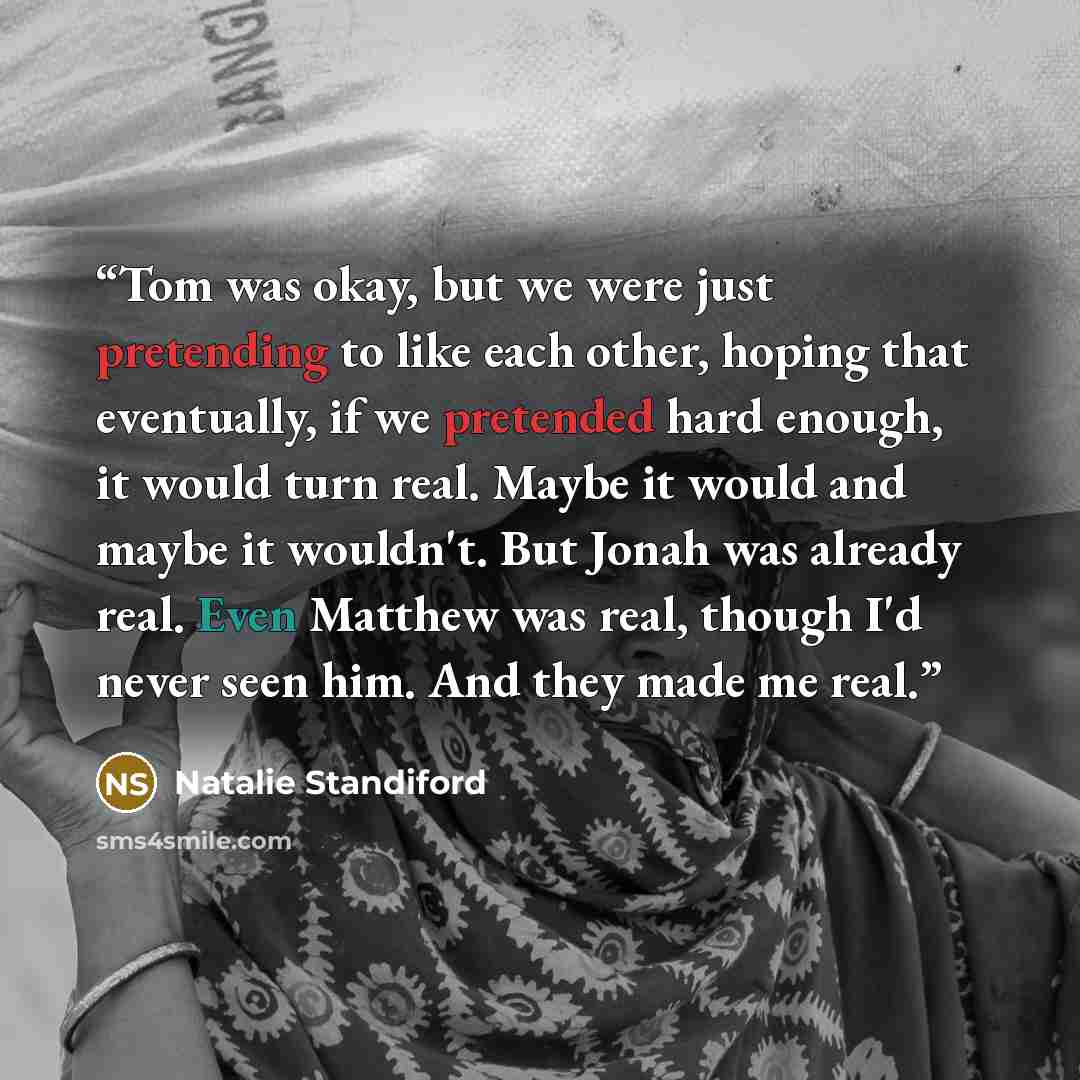 “Tom was okay, but we were just pretending to like each other, hoping that eventually, if we pretended hard enough, it would turn real. Maybe it would and maybe it wouldn't. But Jonah was already real. Even Matthew was real, though I'd never seen him. And they made me real.” quote by Natalie Standiford