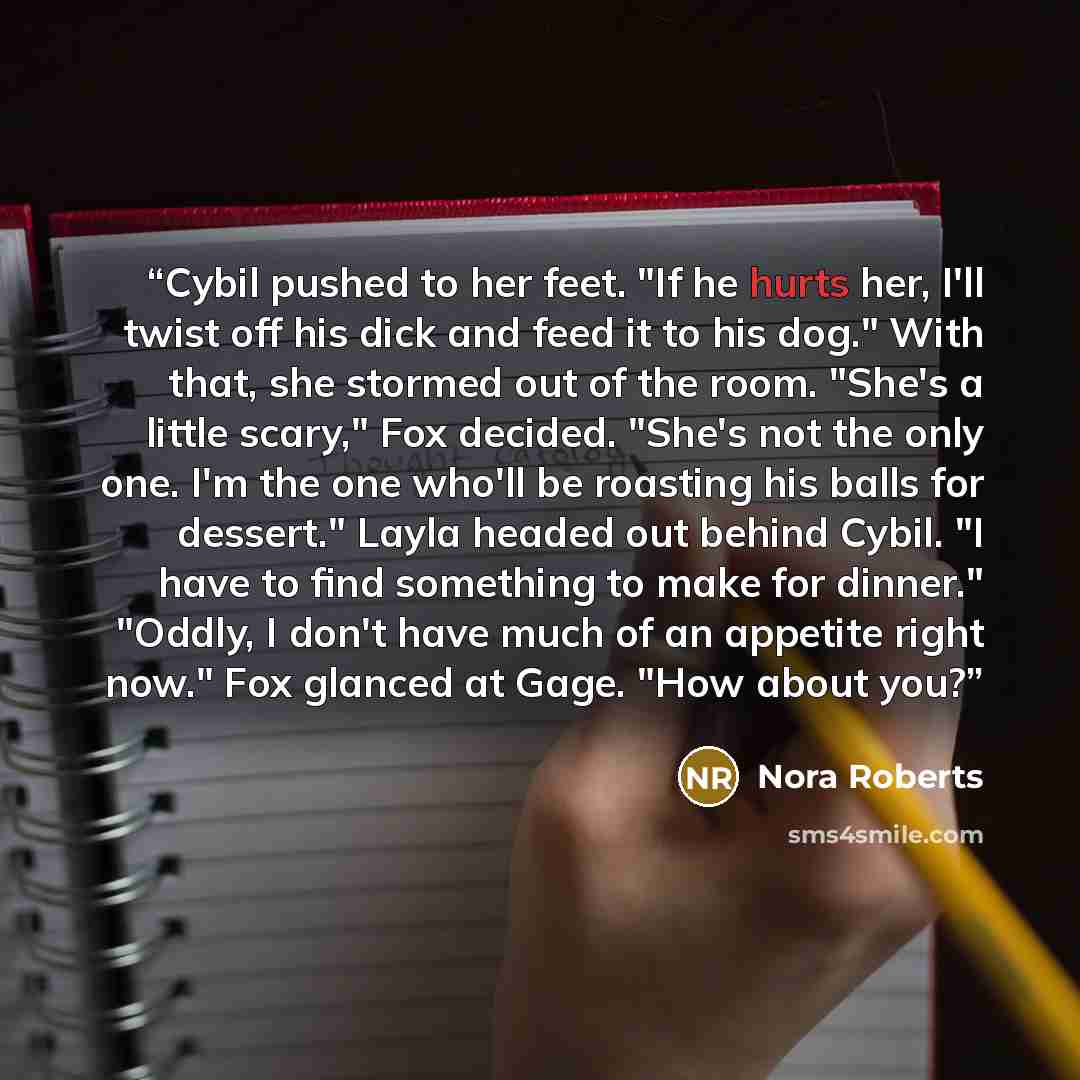 “Cybil pushed to her feet. "If he hurts her, I'll twist off his dick and feed it to his dog." With that, she stormed out of the room. "She's a little scary," Fox decided. "She's not the only one. I'm the one who'll be roasting his balls for dessert." Layla headed out behind Cybil. "I have to find…” quote by Nora Roberts