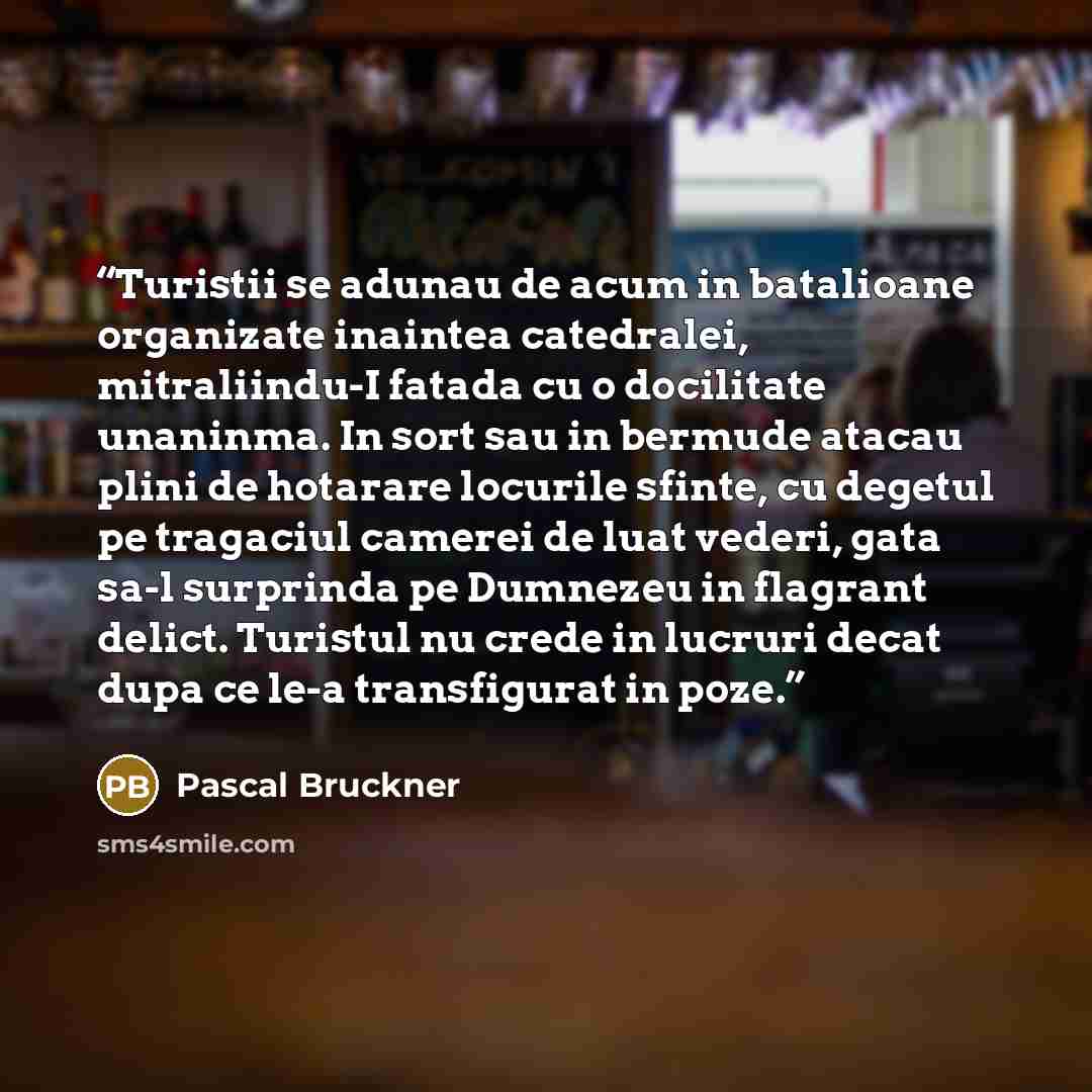 “Turistii se adunau de acum in batalioane organizate inaintea catedralei, mitraliindu-I fatada cu o docilitate unaninma. In sort sau in bermude atacau plini de hotarare locurile sfinte, cu degetul pe tragaciul camerei de luat vederi, gata sa-l surprinda pe Dumnezeu in flagrant delict. Turistul nu…” quote by Pascal Bruckner