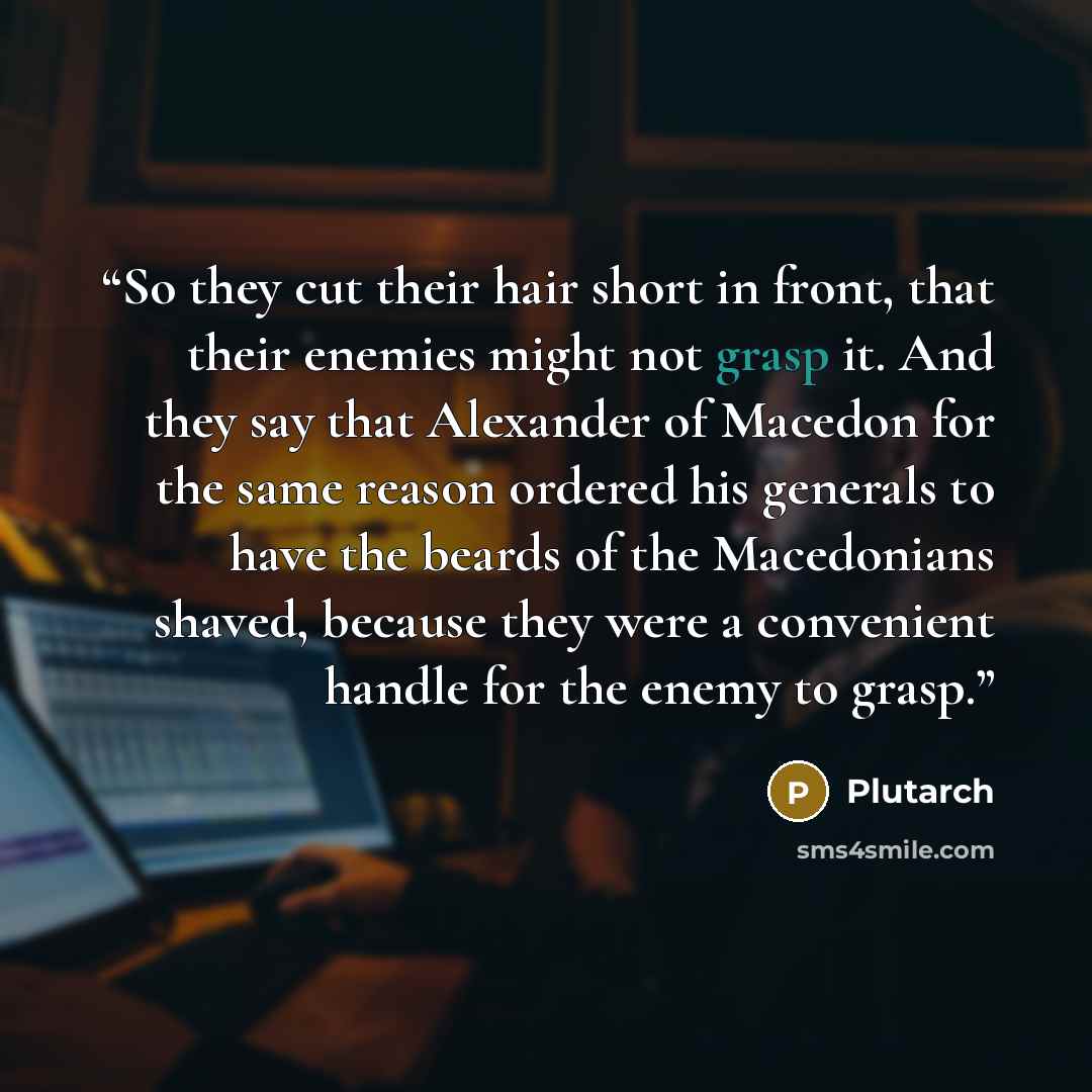 “So they cut their hair short in front, that their enemies might not grasp it. And they say that Alexander of Macedon for the same reason ordered his generals to have the beards of the Macedonians shaved, because they were a convenient handle for the enemy to grasp.” quote by Plutarch