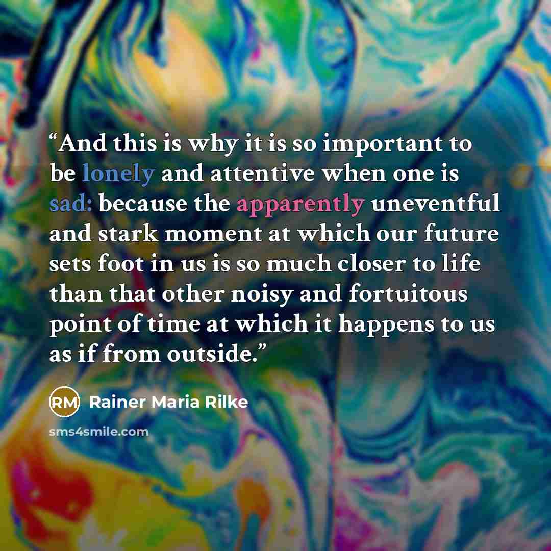“And this is why it is so important to be lonely and attentive when one is sad: because the apparently uneventful and stark moment at which our future sets foot in us is so much closer to life than that other noisy and fortuitous point of time at which it happens to us as if from outside.” quote by Rainer Maria Rilke