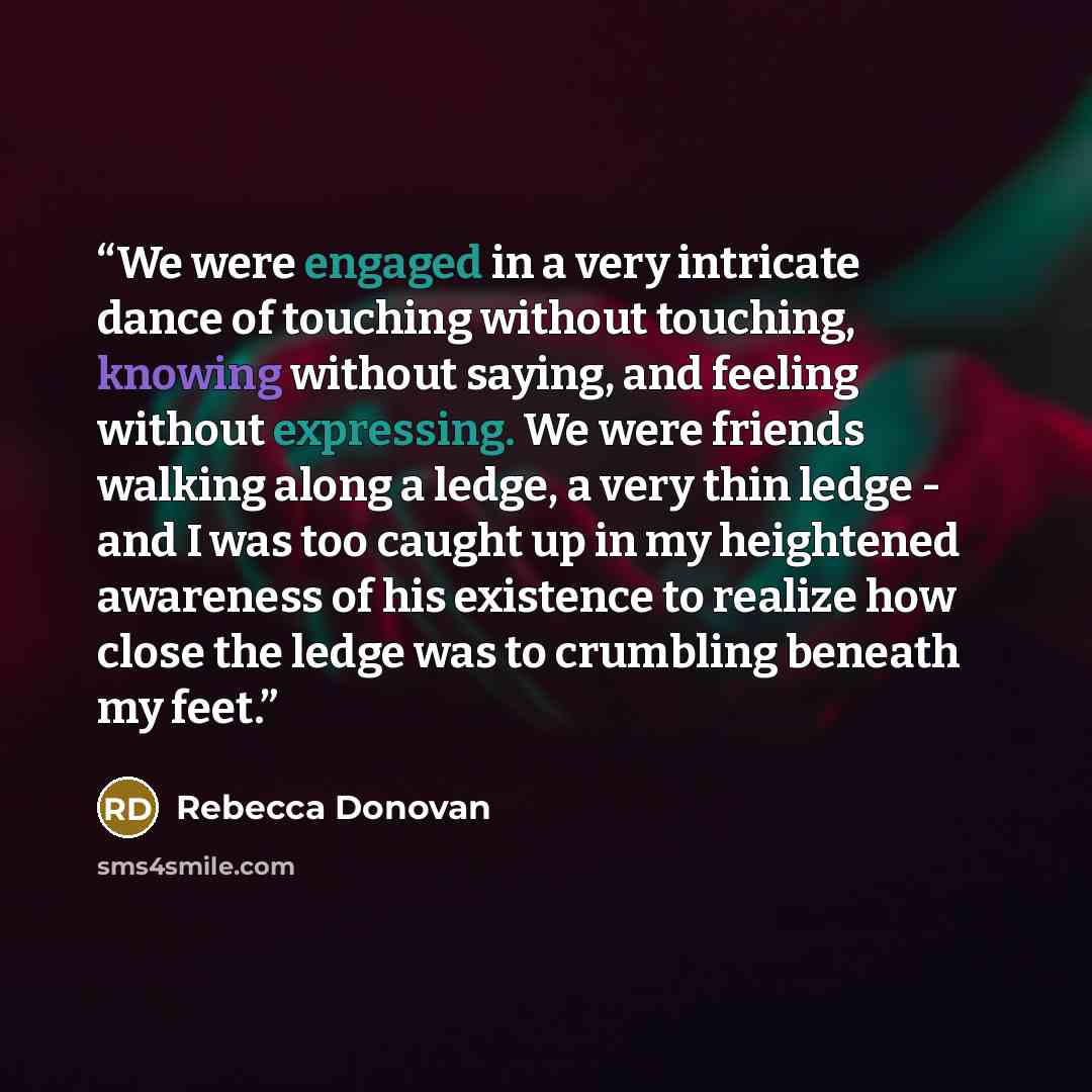 “We were engaged in a very intricate dance of touching without touching, knowing without saying, and feeling without expressing. We were friends walking along a ledge, a very thin ledge - and I was too caught up in my heightened awareness of his existence to realize how close the ledge was to…” quote by Rebecca Donovan