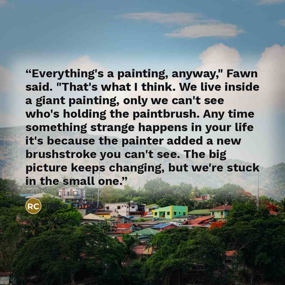 “Everything's a painting, anyway," Fawn said. "That's what I think. We live inside a giant painting, only we can't see who's holding the paintbrush. Any time something strange happens in your life it's because the painter added a new brushstroke you can't see. The big picture keeps changing, but…” quote by Rose Christo