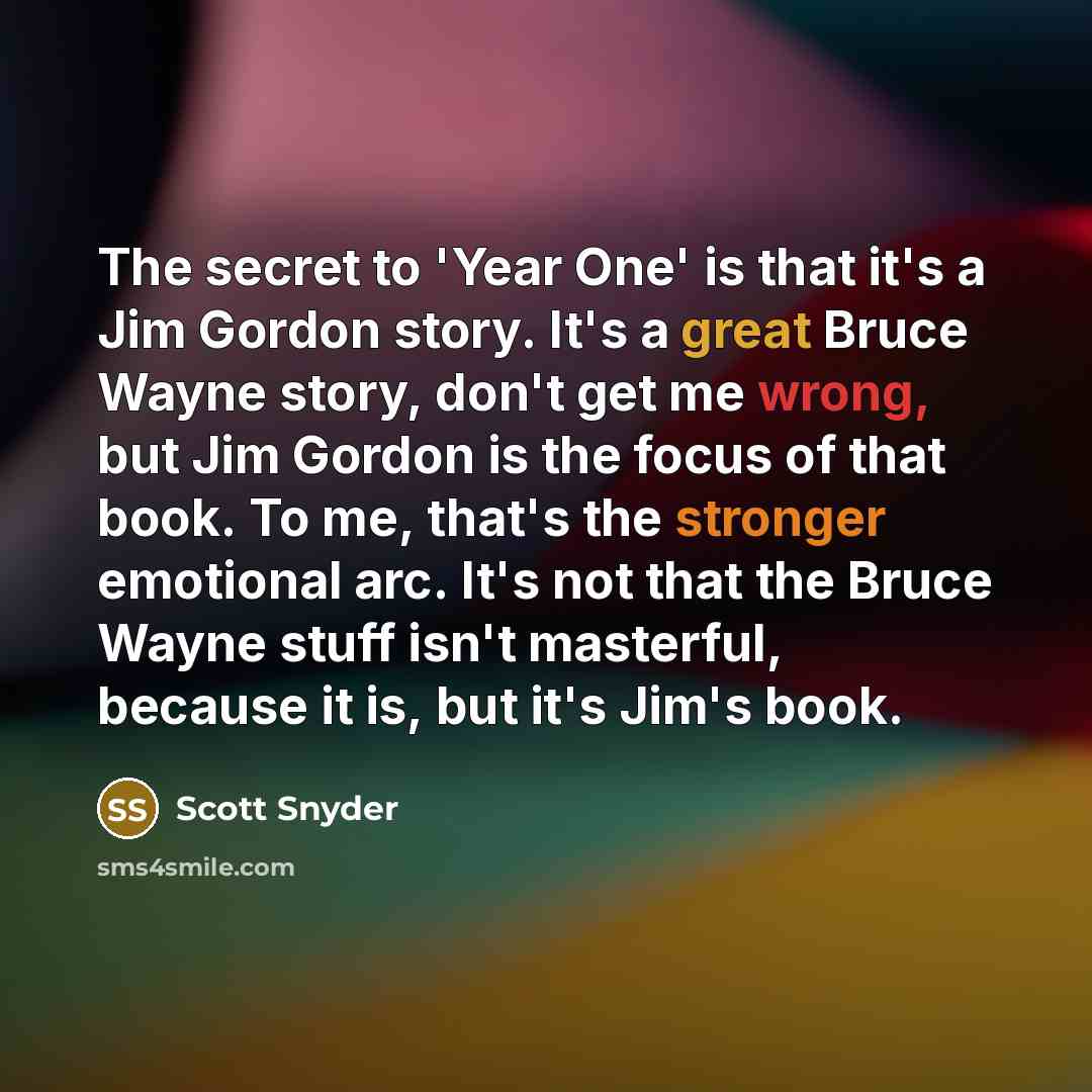 “The secret to 'Year One' is that it's a Jim Gordon story. It's a great Bruce Wayne story, don't get me wrong, but Jim Gordon is the focus of that book. To me, that's the stronger emotional arc. It's not that the Bruce Wayne stuff isn't masterful, because it is, but it's Jim's book.” quote by Scott Snyder