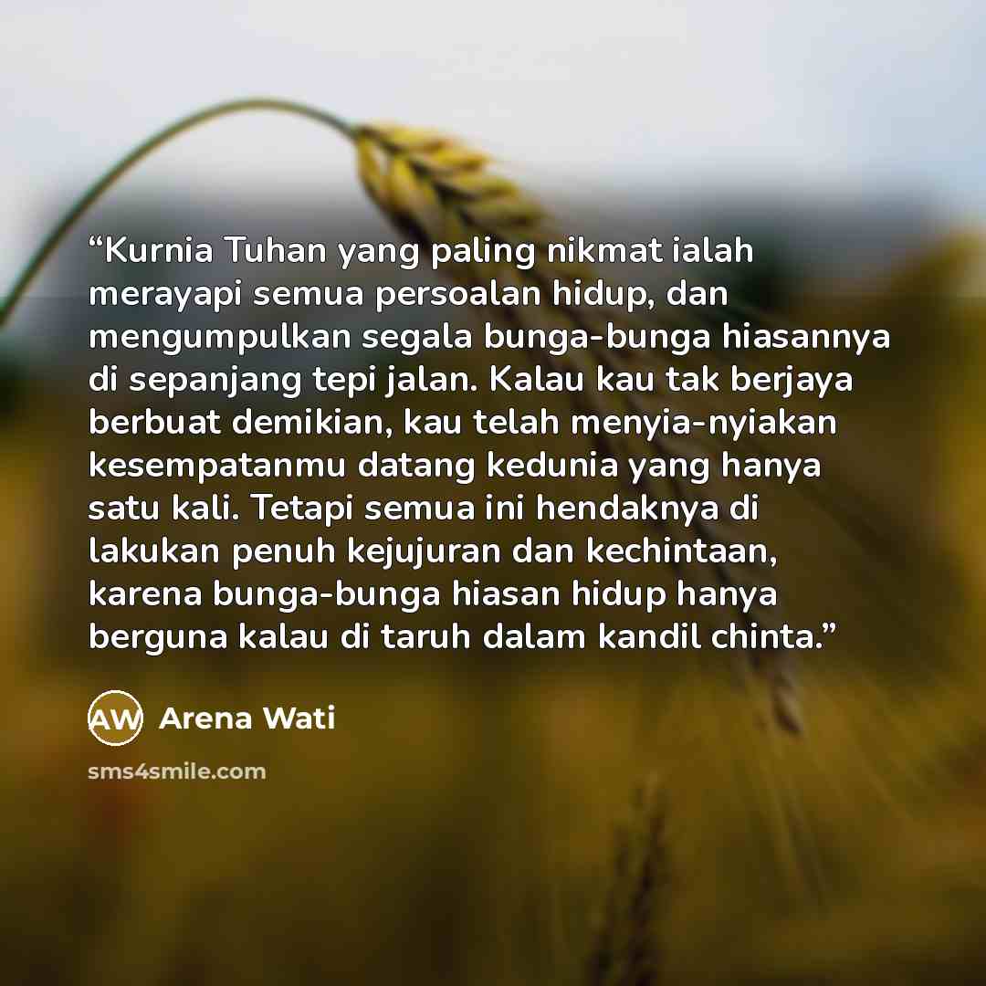 “Kurnia Tuhan yang paling nikmat ialah merayapi semua persoalan hidup, dan mengumpulkan segala bunga-bunga hiasannya di sepanjang tepi jalan. Kalau kau tak berjaya berbuat demikian, kau telah menyia-nyiakan kesempatanmu datang kedunia yang hanya satu kali. Tetapi semua ini hendaknya di lakukan…” quote by Arena Wati