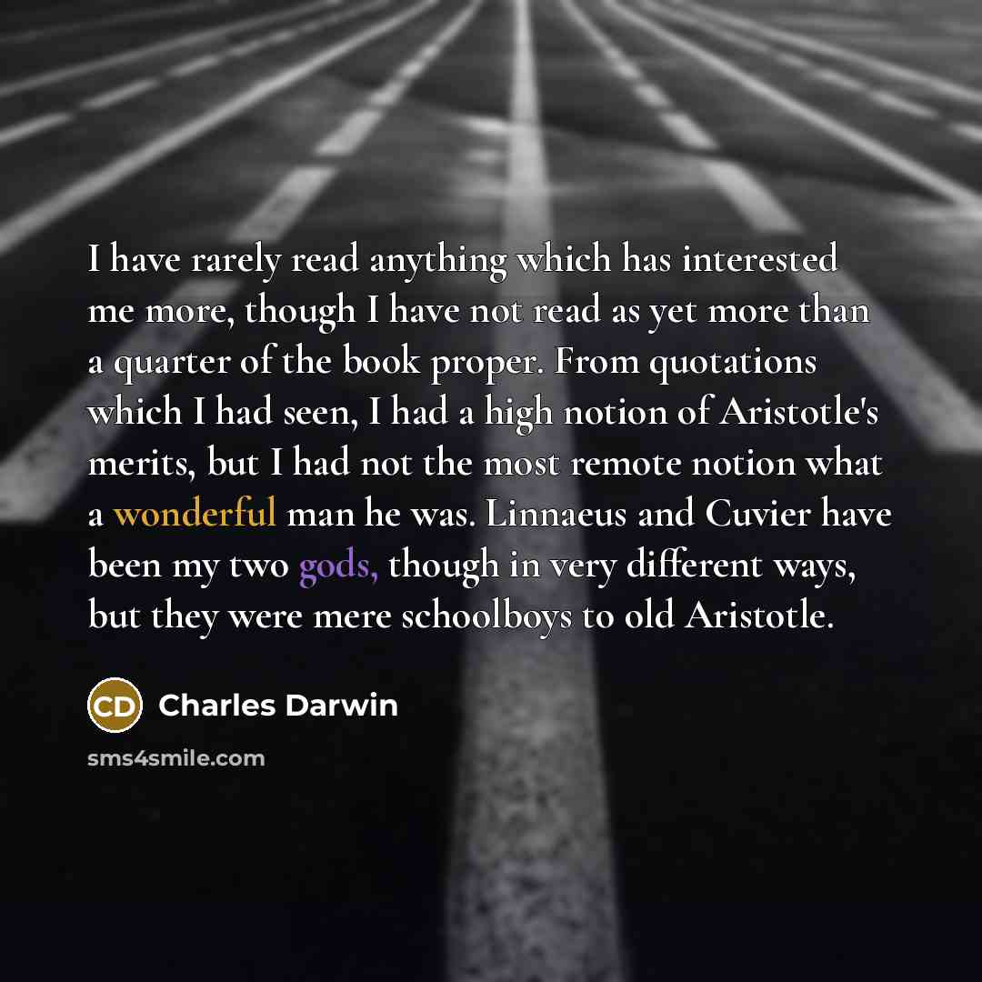 “I have rarely read anything which has interested me more, though I have not read as yet more than a quarter of the book proper. From quotations which I had seen, I had a high notion of Aristotle's merits, but I had not the most remote notion what a wonderful man he was. Linnaeus and Cuvier have…” quote by Charles Darwin