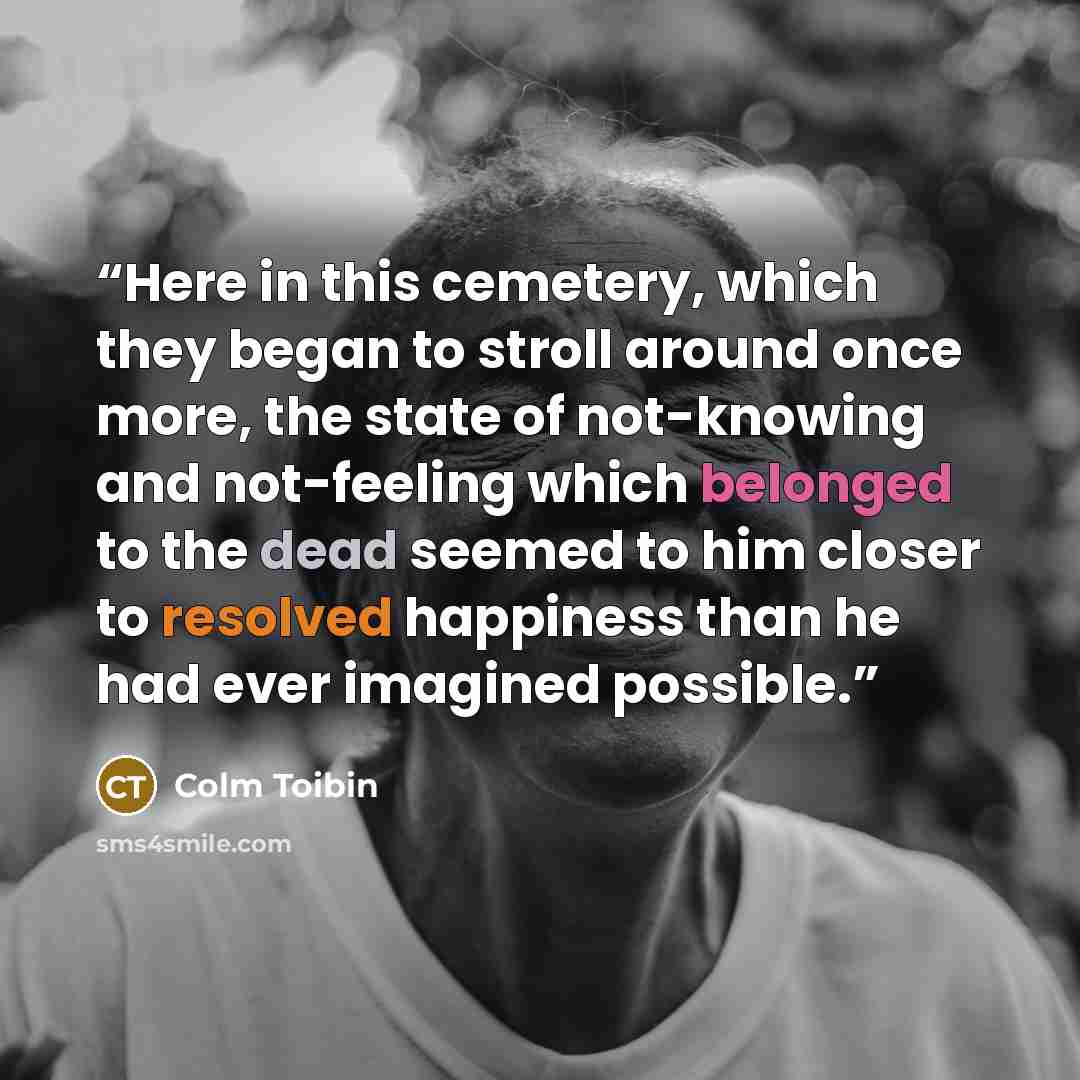 “Here in this cemetery, which they began to stroll around once more, the state of not-knowing and not-feeling which belonged to the dead seemed to him closer to resolved happiness than he had ever imagined possible.” quote by Colm Tóibín