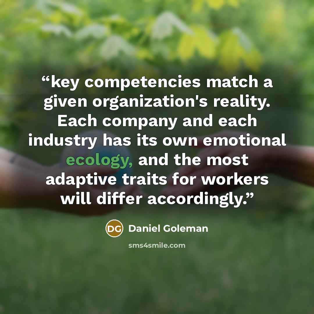 “key competencies match a given organization's reality. Each company and each industry has its own emotional ecology, and the most adaptive traits for workers will differ accordingly.” quote by Daniel Goleman