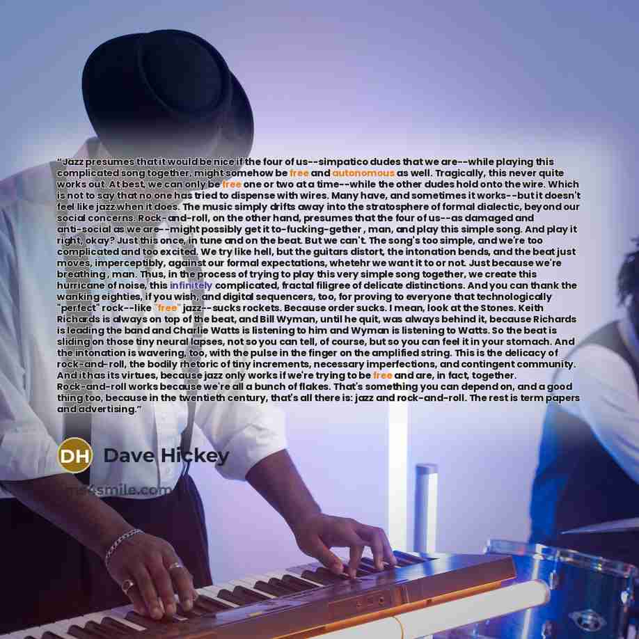 “Jazz presumes that it would be nice if the four of us--simpatico dudes that we are--while playing this complicated song together, might somehow be free and autonomous as well. Tragically, this never quite works out. At best, we can only be free one or two at a time--while the other dudes hold onto…” quote by Dave Hickey