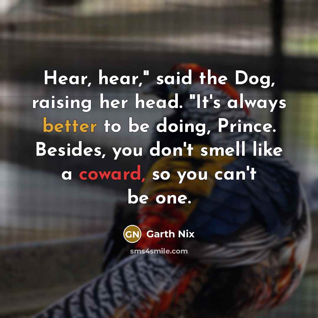 “Hear, hear," said the Dog, raising her head. "It's always better to be doing, Prince. Besides, you don't smell like a coward, so you can't be one.” quote by Garth Nix