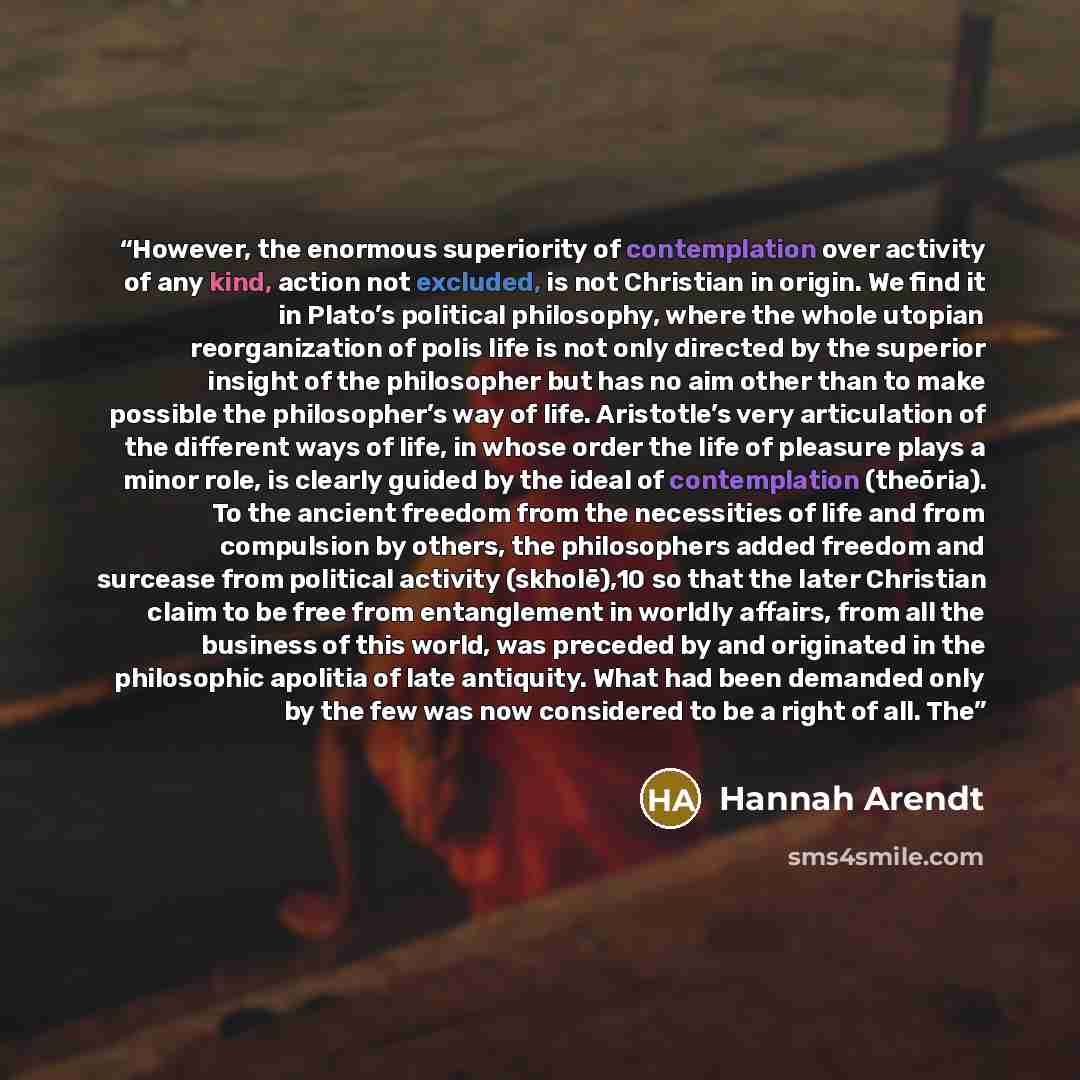 “However, the enormous superiority of contemplation over activity of any kind, action not excluded, is not Christian in origin. We find it in Plato’s political philosophy, where the whole utopian reorganization of polis life is not only directed by the superior insight of the philosopher but has no…” quote by Hannah Arendt