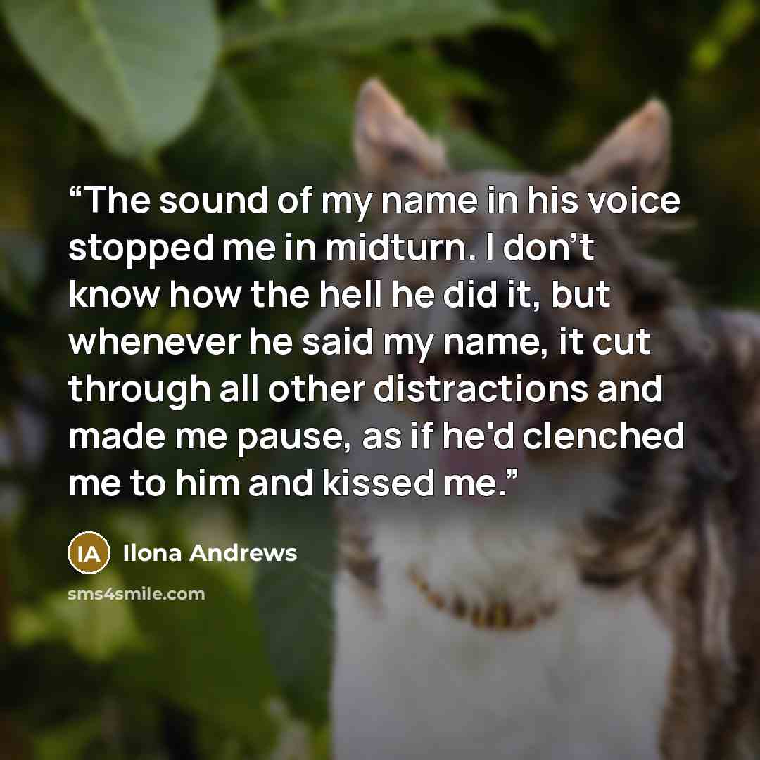 “The sound of my name in his voice stopped me in midturn. I don't know how the hell he did it, but whenever he said my name, it cut through all other distractions and made me pause, as if he'd clenched me to him and kissed me.” quote by Ilona Andrews