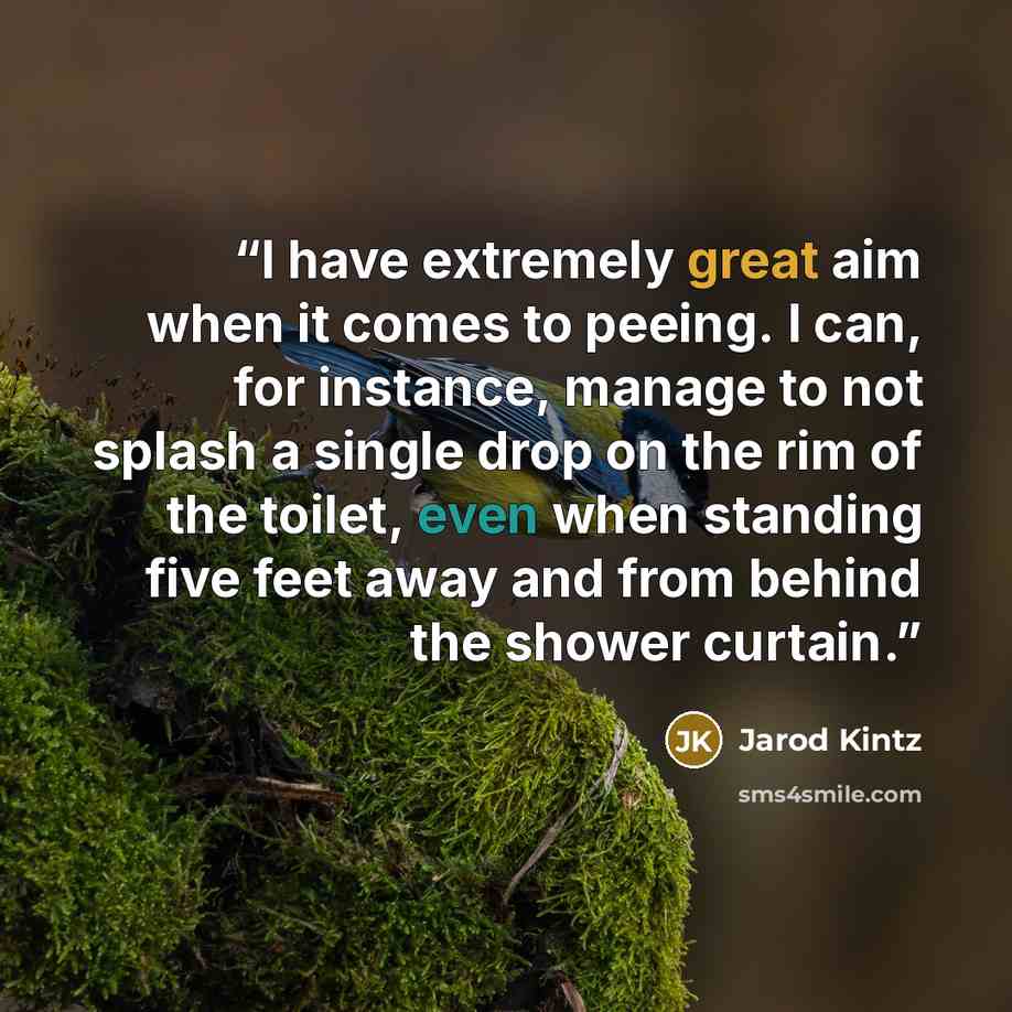 “I have extremely great aim when it comes to peeing. I can, for instance, manage to not splash a single drop on the rim of the toilet, even when standing five feet away and from behind the shower curtain.” quote by Jarod Kintz