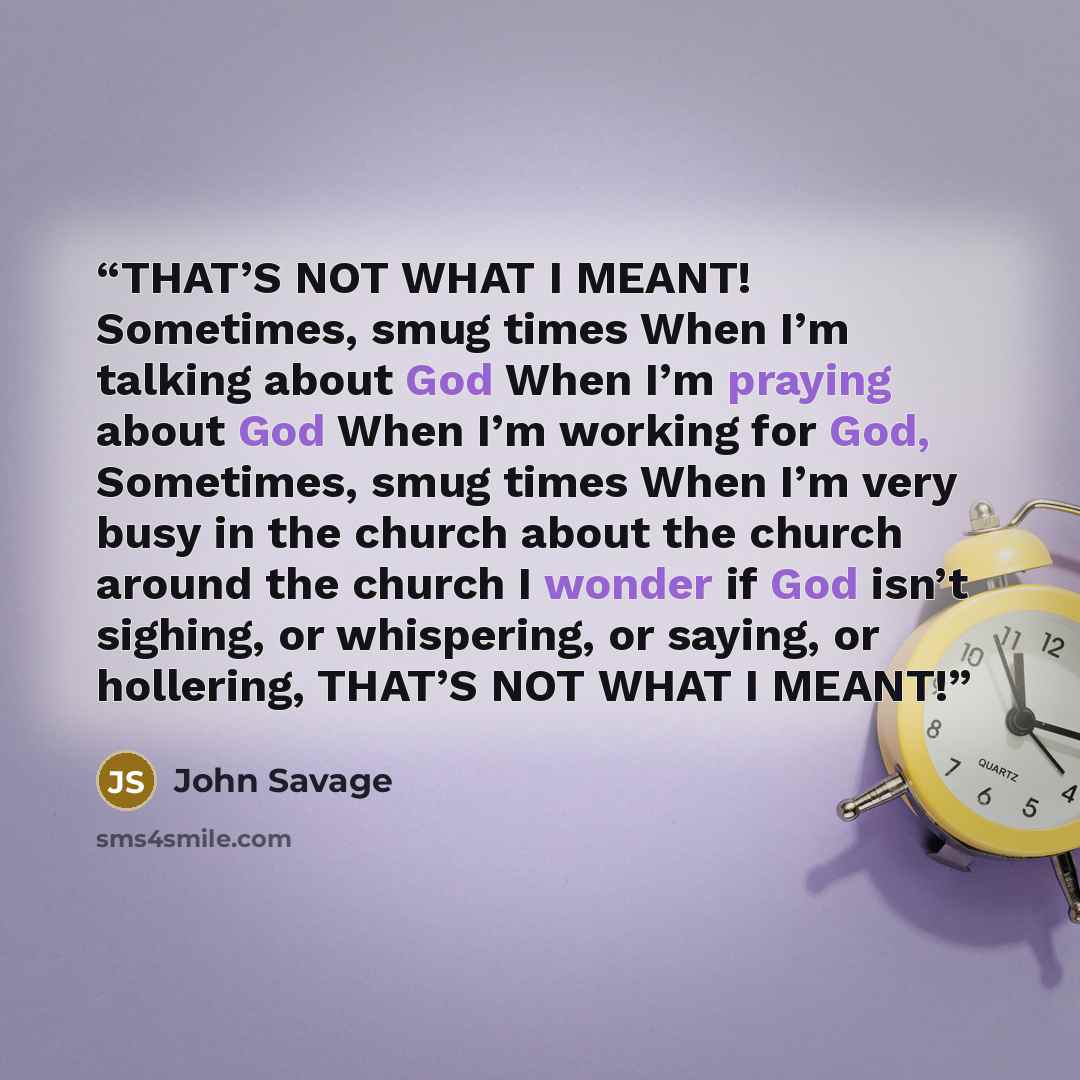 “THAT’S NOT WHAT I MEANT! Sometimes, smug times When I’m talking about God When I’m praying about God When I’m working for God, Sometimes, smug times When I’m very busy in the church about the church around the church I wonder if God isn’t sighing, or whispering, or saying, or hollering, THAT’S NOT…” quote by John Savage