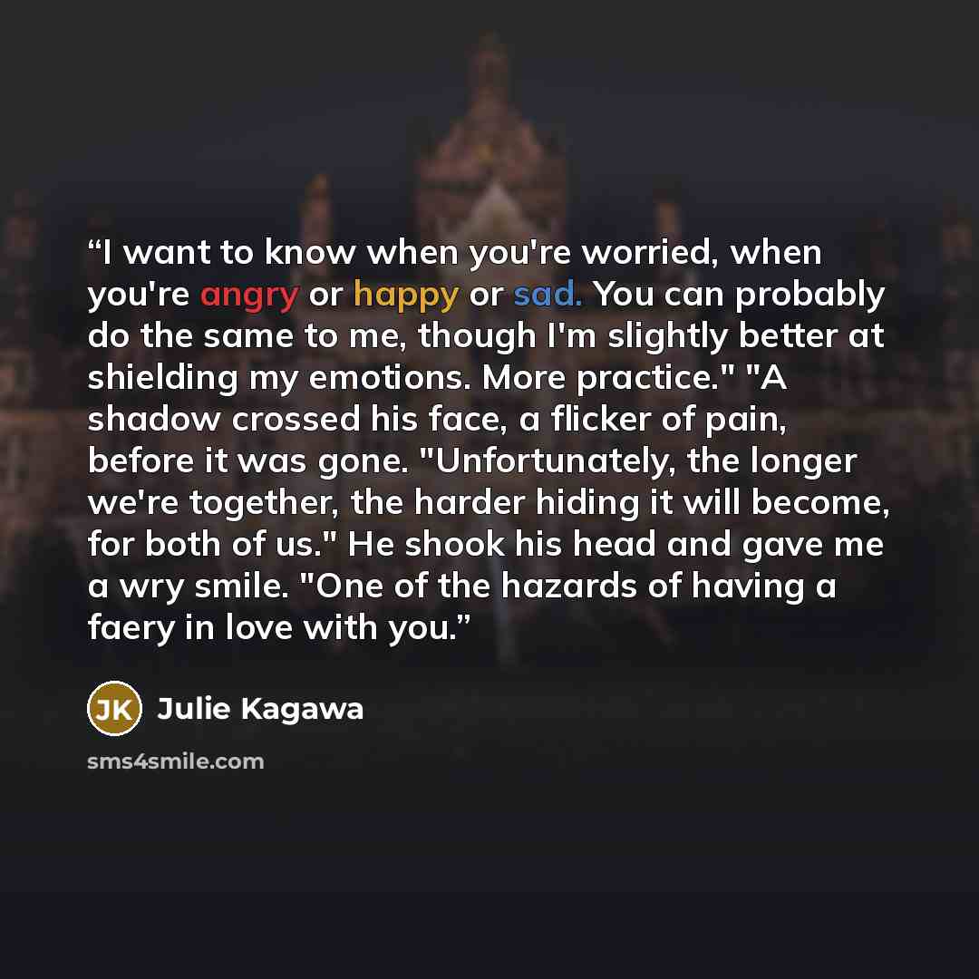 “I want to know when you're worried, when you're angry or happy or sad. You can probably do the same to me, though I'm slightly better at shielding my emotions. More practice." "A shadow crossed his face, a flicker of pain, before it was gone. "Unfortunately, the longer we're together, the harder…” quote by Julie Kagawa