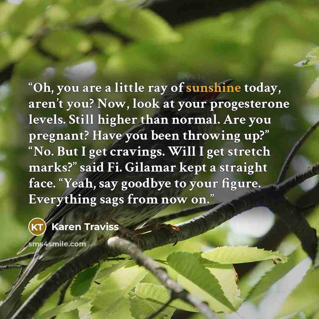“Oh, you are a little ray of sunshine today, aren’t you? Now, look at your progesterone levels. Still higher than normal. Are you pregnant? Have you been throwing up?” “No. But I get cravings. Will I get stretch marks?” said Fi. Gilamar kept a straight face. “Yeah, say goodbye to your figure…” quote by Karen Traviss