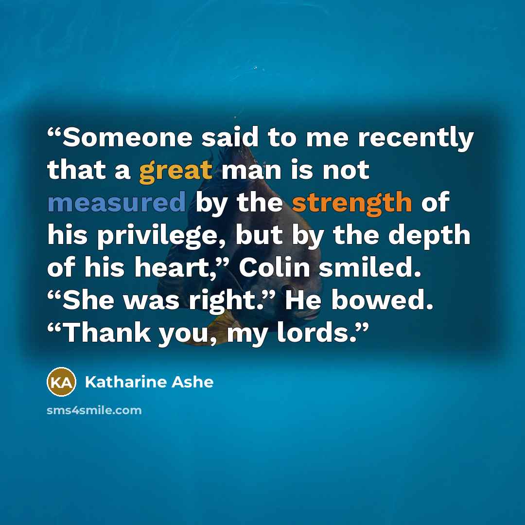 “Someone said to me recently that a great man is not measured by the strength of his privilege, but by the depth of his heart,” Colin smiled. “She was right.” He bowed. “Thank you, my lords.” quote by Katharine Ashe