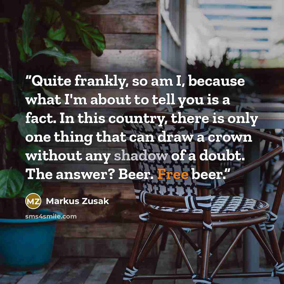 “Quite frankly, so am I, because what I'm about to tell you is a fact. In this country, there is only one thing that can draw a crown without any shadow of a doubt. The answer? Beer. Free beer.” quote by Markus Zusak