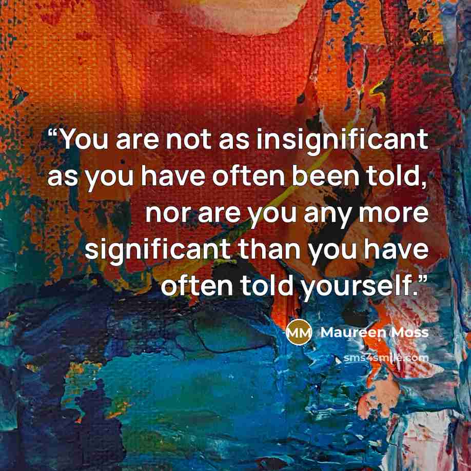 “You are not as insignificant as you have often been told, nor are you any more significant than you have often told yourself.” quote by Maureen Moss