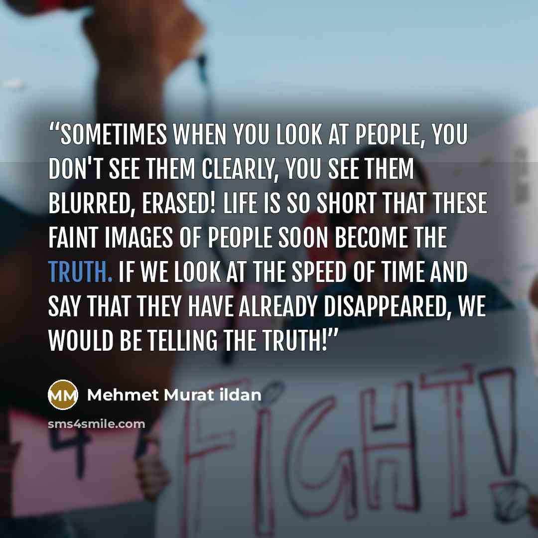 “Sometimes when you look at people, you don't see them clearly, you see them blurred, erased! Life is so short that these faint images of people soon become the truth. If we look at the speed of time and say that they have already disappeared, we would be telling the truth!” quote by Mehmet Murat ildan