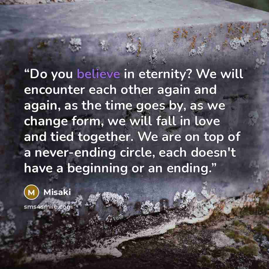 “Do you believe in eternity? We will encounter each other again and again, as the time goes by, as we change form, we will fall in love and tied together. We are on top of a never-ending circle, each doesn't have a beginning or an ending.” quote by Misaki