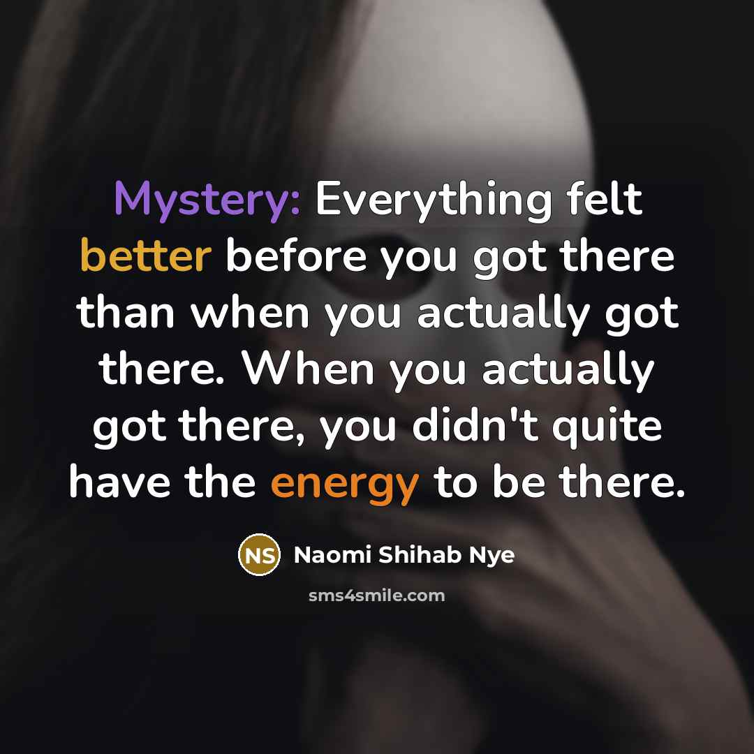 “Mystery: Everything felt better before you got there than when you actually got there. When you actually got there, you didn't quite have the energy to be there.” quote by Naomi Shihab Nye